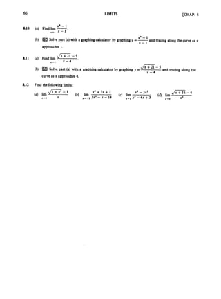 66
8.10 (a)
(b)
a
1
1 (a)
(b)
LIMITS [CHAP. 8
x4 - 1
Find lim -
x-1 x - 1
Solve part (a)with a graphing calculator by graphing y =-
x4 - 1 and tracing along the curve as x
x - 1
approaches 1.
Jx+21-5
Find lim
x-64 x - 4
Solve part (a) with a graphing calculator by graphing y = and tracing along the
4 G - 5 - 5
x - 4
curve as x approaches 4.
8.12 Find the following limits:
x2 +3x +2 x3 - 3x2
X2
(c) lim
(a) lim (b) l
a
-
x-.3 x2 -4x +3 x+o
x-ro X x + - 2 3x2 - x - 14
 