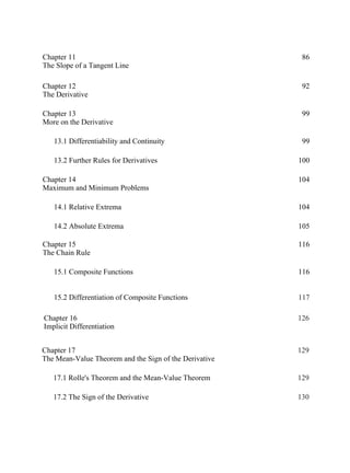 Chapter 11
The Slope of a Tangent Line
86
Chapter 12
The Derivative
92
Chapter 13
More on the Derivative
99
13.1 Differentiability and Continuity 99
13.2 Further Rules for Derivatives 100
Chapter 14
Maximum and Minimum Problems
104
14.1 Relative Extrema 104
14.2 Absolute Extrema 105
Chapter 15
The Chain Rule
116
15.1 Composite Functions 116
15.2 Differentiation of Composite Functions 117
Chapter 16
Implicit Differentiation
126
Chapter 17
The Mean-Value Theorem and the Sign of the Derivative
129
17.1 Rolle's Theorem and the Mean-Value Theorem 129
17.2 The Sign of the Derivative 130
 