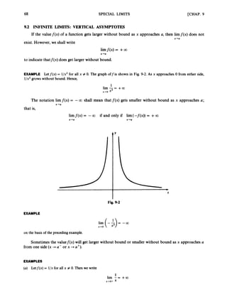 68 SPECIAL LIMITS [CHAP. 9
9.2 INFINITE LIMITS: VERTICAL ASYMPTOTES
If the valuef(x) of a function gets larger without bound as x approaches a, then limf(x) does not
X-Cl
exist. However, we shall write
limf(x) = +GO
x-a
to indicate thatf(x) does get larger without bound.
EXAMPLE Letf ( x )= 1/x2 for all x # 0. The graph off is shown in Fig. 9-2. As x approaches0 from either side,
l/x2grows without bound. Hence,
1
lim-= +a
x-ro x2
The notation lim f ( x )= -CO shall mean that f ( x ) gets smaller without bound as x approaches a;
x-a
that is,
limf ( x )= -C
O if and only if lim(-f(x)) = +CO
x-a x-a
Y
Fig. 9-2
EXAMPLE
* - 0
l i m ( - $ ) = - a
on the basis of the preceding example.
Sometimes the valuef(x) will get larger without bound or smaller without bound as x approaches U
from one side (x +a- or x -+ a').
EXAMPLES
(a) Letf(x) = l/x for all x # 0. Then we write
1
lim - = +a
x+o+ x
 