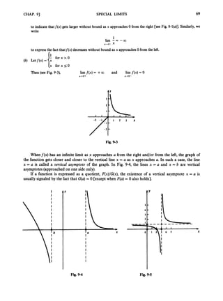 CHAP. 91 SPECIAL LIMITS 69
to indicate thatf(x) gets larger without bound as x approaches0 from the right [see Fig. 8-l(u)]. Similarly,we
write
1
lim - = -00
x-ro- x
to express the fact thatf(x) decreases without bound as x approaches0 from the left.
- for x > O
(b) Letf ( x )=
[x for x 50
Then (see Fig. 9-3), lim f ( x )= +00 and lim f ( x ) = 0
X’O+ x+O-
t
Fig. 9-3
Whenf(x) has an infinite limit as x approaches a from the right and/or from the left, the graph of
the function gets closer and closer to the vertical line x = a as x approaches U. In such a case, the line
x = a is called a oertical asymptote of the graph. In Fig. 9-4, the lines x = a and x = 6 are vertical
asymptotes(approached on one side only).
If a function is expressed as a quotient, F(x)/G(x),the existence of a vertical asymptote x = U is
usually signaled by the fact that Gfa)= 0 [except when F(a)= 0 also holds].
Fig. 9-4 Fig. 9-5
 