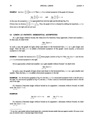 70 SPECIAL LIMITS [CHAP. 9
x - 2
x - 3
EXAMPLE Letf(x) = -for x # 3. Then x = 3 is a vertical asymptote of the graph off, because
x - 2 x - 2
3 - +a and lim --
lirn --
x-b3+ x - x+3-
x - 3 - - c o
In this case, the asymptote x = 3 is approached from both the right and the left (seeFig. 9-5).
[Notice that, by division, -- 1
- +- Thus, the graph off@) is obtained by shifting the hyperbola y = l/x
x - 2
x - 3 x - 3 '
three units to the right and one unit up.]
9.3 LIMITS AT INFINITY: HORIZONTAL ASYMPTOTES
As x gets larger without bound, the valuef ( x )of a functionfmay approach a fixed real number c.
In that case, we shall write
lim f ( x )= c
In such a case, the graph off gets closer and closer to the horizontal line y = c as x gets larger and
larger. Then the line y = c is called a horizontal asymptote of the graph-more exactly, a horizontal
asymptote to the right.
X++aD
x - 2
EXAMPLE Consider the functionf(x) = -whose graph is shown in Fig. 9-5. Then lirn f ( x ) = 1 and the line
x - 3 X-.+aD
y = 1is a horizontal asymptote to the right.
Iff(x) approaches a fixed real number c as x gets smaller without bound,' we shall write
lim f ( x ) = c
X ' - W
In such a case, the graph offgets closer and closer to the horizontal line y = c as x gets smaller and
smaller. Then the line y = c is called a horizontal asymptote to the left.
EXAMPLES For the function graphed in Fig. 9-5, the line y = 1 is a horizontal asymptote both to the left and to
the right. For the function graphed in Fig. 9-2, the line y = 0 (the x-axis) is a horizontal asymptote both to the left
and to the right.
If a function f becomes larger without bound as its argument x increases without bound, we shall
write lim f ( x ) = +00.
X + + W
EXAMPLES
lirn (2x + 1)= +oo and lirn x3 = +a
X + + Q ) X - r + a D
If a functionf becomes larger without bound as its argument x decreases without bound, we shall
write lim f ( x ) = +00.
x+--a3
To say that x getssmaller without bound means that x eventuallybecomes smaller than any negative number. Of course, i
n that
case, the absolute value Ix Ibecomes larger without bound.
 