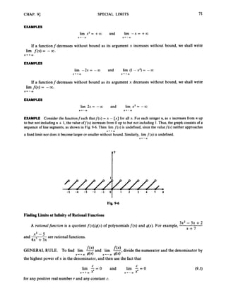 CHAP. 93 SPECIAL LIMITS 71
EXAMPLES
lirn x2 = +a and lim --x= +a
.X+-OO x-+-UJ
If a functionfdecreases without bound as its argument x increases without bound, we shall write
lim f ( x )= -CQ.
X++CO
EXAMPLES
lim -2x = -CO and lirn (1 -x2) = --CO
X ' + Q x + + w
If a function f decreases without bound as its argument x decreases without bound, we shall write
lim f ( x )= - W .
x+-CO
EXAMPLES
EXAMPLE Consider the functionfsuch thatf(x) = x - [x] for all x. For each integer n, as x increases from n up
to but not including n + 1,the value off@)increases from 0 up to but not including 1.Thus, the graph consists of a
sequenceof line segments, as shown in Fig. 9-6. Then lirn f ( x ) is undefined, since the valuef(x) neither approaches
a fixed limit nor does it become larger or smaller without bound. Similarly, lim f ( x )is undefined.
x + + m
x-+-OO
-5 -4 -3 -2 -1 1 2 3 4 s x
Fig. 9-6
Finding Limits at Infinity of Rational Functions
3x2 - 5x +2
x + 7
A rational function is a quotient f(x)/g(x)of polynomials f ( x ) and g(x). For example,
x2 - 5
4x' +3x
and are rational functions.
GENERALRULE. Tofind lirn f O a n d lirn -
f ( x ) ,divide the numerator and the denominator by
the highest power of x in the denominator, and then use the fact that
x-++oo g(x) x-'-Q) dx)
C C
lim - = 0 and lim - = 0
x + + m x' x-t-a, x'
for any positive real number r and any constant c.
 
