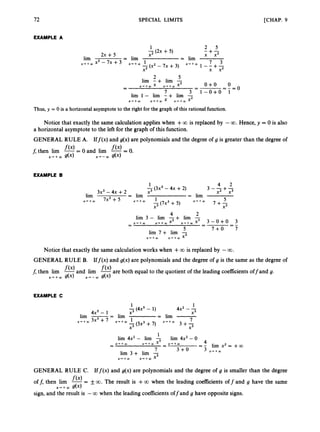72 SPECIAL LIMITS [CHAP. 9
EXAMPLE A
1 2 5
-(2x +5) -+-
2x + 5 X2 x x2
7 3
-(x2-7x+3) x + + w 1 - - + -
X2 x x2
2 5
lim -+ lim -
lirn 1 - lirn -+ lim -
lim = lim = lirn
.++m x2 -7 x+3 x + + m 1
o + o 0
-
- =-=o
7 3 1-o+o 1
x + + m X x - . + w X 2
x + + w x - + w x x + + w X 2
-
-
Thus, y = 0 is a horizontal asymptoteto the right for the graph of this rational function.
Notice that exactly the same calculation applies when +0
0 is replaced by -00. Hence, y = 0 is also
a horizontal asymptote to the left for the graph of this function.
GENERAL RULE A. Iff(x) and g(x) are polynomials and the degree of g is greater than the degree of
- 0.
f,then lim -= 0 and lim --
f(XI f(4
X’ - a
, g(x)
x+ + a
, g(x)
EXAMPLE B
1 4 2
-(3x3 - 4x +2) 3 - - + -
3x3- 4x +2 x3 x2 x3
= lim
5
x3 x3
lim = lim
7x3+5 x + + w 1
-(7x3+ 5) x-.+w 7 + -
X + + W
4 2
lirn 3 - lirn -+
x2 x-.+wx3
lim - 3 - o + o 3
5 7 + 0 7
--
-
-
-
x + + w x + + w
-
-
lim 7 + lim -
x + + m X’+aO x3
Notice that exactly the same calculation works when +0
0 is replaced by -00.
GENERAL RULE B. Iff(x) and g(x) are polynomials and the degree of g is the same as the degree of
f, then lim -and lim fO are both equal to the quotient of the leading coefficients off and g.
f(XI
x + + w g(x) x - - w g(x)
EXAMPLE C
1 . . ?
1
-(4x” - 1) 4x2 - A
4x5- 1 x3 x3
= lim -
1 X - r + a O 7
x * + m I
(3x3 + 7)
lim -- - lim
x + + m 3x3+ 7
x3 3 + 2
4
lim 4x2 - lirn -
1
lim 3 + lim -T
lim 4x2 - O
= - Iim x 2 = +a
x + + m x3 - x * + m
-
X-.+CO
-
-
7 3 + 0 3 x + + m
GENERAL RULE C. If f(x) and g(x) are polynomials and the degree of g is smaller than the degree
off, then lim -= +_ 00. The result is +0
0 when the leading coeficients off and g have the same
sign, and the result is -0
0 when the leading coefficients offand g have opposite signs.
f(x)
x + + w g(x)
 