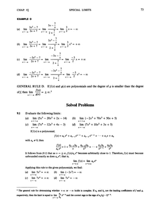 CHAP. 91 SPECIAL LIMITS 73
EXAMPLE D
7
3
3x -L
3x2- 7 X
2 + -
(a) lim -
-
- lim -= lim - x = - 0 0
x + - Q 2 x + 7 x'-m 7 x'-m2
X
7
3x2 --
3
X
- lim -= lim j x 2 = +00
(b) lim -
-
7
-3x--
2 + -
3x3 - 7
x + - m 2 x + 7 x + - m 7 x'-m
2+;
(c) lim = lim -= lim -x=++oo
-3x2 - 7 -3
x + - Q 2 x + 7 x+--Q) 7 x 4 - m 2
X
GENERAL RULE D. Iff(x) and g(x) are polynomials and the degree of g is smaller than the degree
SolvedProblems
9.1 Evaluate the following limits:
(a)
(c)
lirn ( 5 2 - 20x2 +2x - 14)
lim (7x4 - 12x3+4x - 3)
(b)
(d)
lim (-2x3 +70x2 + 50x + 5)
lim (72+ 10x2+3x +5)
X - r + W x + + w
x-r-03 X + - w
Iff(x) is a polynomial,
f(x) = a,x" +a,,-,xn-l +an-2xn-2+ ...+a,x +u0
with a,, # 0, then
It follows from (9.2) that as x 3 foo,f(x)/a,,xn becomes arbitrarily close to 1. Therefore,f(x) must become
unboundedexactlyas does U,, xn;that is,
l
i
m f ( x )= lim a,x"
X ' f Q X + f Q
Applying this rule to the givenpolynomials,we find:
(a) lim 5x3 = +00 (b) lim (-22) = -00
(c) lirn 7x4 = +00 (d) lim 7x3 = -00
x++a, X ' + Q
x + - w X - - W
The general rule for determining whether +a or -a holds i
s complex. If a, and bk arc the leading cocfiuents off and g,
respectively,then the limit i
s equal to lim !
!
? x"-' and the correctsign is the Ggn of a,, bk(-l)"-'.
x+-w
 