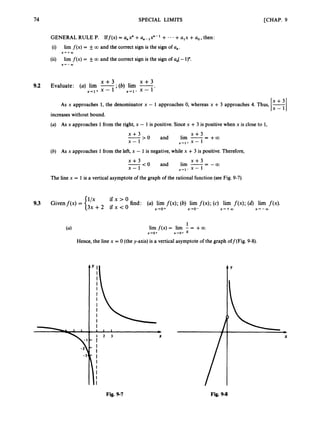 74 SPECIAL LIMITS [CHAP. 9
GENERAL RULE P. Iff(x) = Q,X" +an-l ~ n - + * * * +alx +ao,then:
(i)
(ii)
lim f(x) = f00 and the correct sign is the sign of U,.
lim f(x) = fa and the correct sign is the sign of an(-1)".
X + + c D
X + - m
x + 3 x + 3
9.2 Evaluate: (a) lim -,
- (6) lim -
x+1+ x - 1 x+l-
x - 1'
As x approaches 1, the denominator x - 1 approaches 0, whereas x + 3 approaches 4. Thus,
increaseswithout bound.
(a) As x approaches 1 from the right, x - 1is positive. Sincex +3 is positive when x is close to 1,
x + 3
X - x + 1 + x - 1
' + : > O and lim -- - +a
(b) As x approaches 1 from the left, x - 1is negative, while x +3 is positive. Therefore,
x + 3
x - 1 x-1- x - 1
- -a
-
x + 3 < 0 and lim --
The line x = 1 is a vertical asymptote of the graph of the rational function (see Fig. 9-7).
ifx>O
9.3 Givenf(x) = {'" find: (a) lim f ( x ) ;(6) lim f ( x ) ;(c) lim f ( x ) ;(d) lim f(x).
3 x + 2 ifx<O x+o+ x-ro- X + + W x+-OO
1
lim f(x) = lirn - = +a
x+o+ x+o+ x
Hence, the line x = 0 (the y-axis)is a vertical asymptote of the graph off(Fig. 9-8).
(4
5-3
Y I
I
I
I
I
I
I
1
I
1
I
I
I 1 1 b
X
Y
X
Fig. 9-7 Fig. 9-8
 