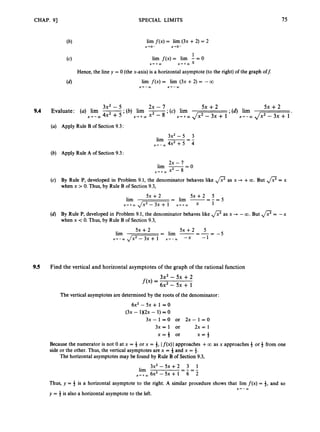 CHAP. 91 SPECIAL LIMITS 75
lim f(x) = lim (3x + 2) = 2
x-+o- x-ro-
1
X-++CIJ X ' + W x
lim f(x) = lim - = 0
Hence, the line y = 0 (the x-axis) is a horizontal asymptote (to the right) of the graph off:
lim f ( x ) = lim (3x +2) = --a
x-r-CIJ x-+-CIJ
3x2 - 5 2x - 7 5x +2 5x +2
9.4 Evaluate: (a) lirn -
,
* (b) lim -
;(c) lim ;(d) lim
x + - m 4x2 +5 x + + a x2 - 8 X'+Q) J;cT-3x+l x--03 J z x T i '
(a) Apply Rule B of Section 9.3:
3x2 - 5 3
lim -=-
x - + - W 4x2+5 4
(b) Apply Rule A of Section 9.3:
2x - 7
lim -- - 0
x - + + W x2 - 8
(c) By Rule P, developed in Problem 9.1, the denominator behaves like ,
/
? as x 3 +00. But ,
/
? = x
when x > 0. Thus, by Rule B of Section 9.3,
5 x + 2 5
- lim - - _ -
5x +2
lim - - 5
(d) By Rule P, developed in Problem 9.1, the denominator behaves like ,
/
? as x + -00. But @= -x
when x <0. Thus, by Rule B of Section 9.3,
X-*+mJm-x-
x 1
5 x + 2 5
= lim -=--
5x +2
lim - - 5
x - + - W p = z T x + - m -x -1
9.5 Find the vertical and horizontal asymptotes of the graph of the rational function
3x2- 5x +2
f ( x )= 6x2 - 5x + 1
The vertical asymptotes are determined by the roots of the denominator:
6x2 - 5~ + 1 = 0
(3x - 1X2x - 1) = 0
3 x - 1 = 0 or 2 x - 1 = 0
3x= 1 or 2x = 1
x = $ or x = i
Because the numerator is not 0 at x = 4 or x = 4, If(x) Iapproaches +00 as x approaches4 or 3 from one
side or the other. Thus, the vertical asymptotes are x = 3 and x = 3.
3x2- 5 x + 2 3 1
lim - -
x , + , 6 ~ 2 - 5 ~ + 1 6 2
Thus, y = 4 is a horizontal asymptote to the right. A similar procedure shows that lirn f(x) = 9, and so
y = $ is also a horizontal asymptote to the left.
The horizontal asymptotes may be found by Rule B of Section 9.3,
- - - -
x-+-aI
 