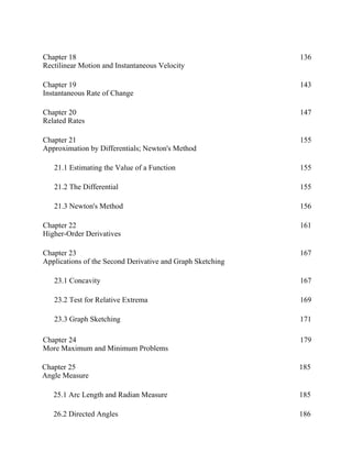 Chapter 18
Rectilinear Motion and Instantaneous Velocity
136
Chapter 19
Instantaneous Rate of Change
143
Chapter 20
Related Rates
147
Chapter 21
Approximation by Differentials; Newton's Method
155
21.1 Estimating the Value of a Function 155
21.2 The Differential 155
21.3 Newton's Method 156
Chapter 22
Higher-Order Derivatives
161
Chapter 23
Applications of the Second Derivative and Graph Sketching
167
23.1 Concavity 167
23.2 Test for Relative Extrema 169
23.3 Graph Sketching 171
Chapter 24
More Maximum and Minimum Problems
179
Chapter 25
Angle Measure
185
25.1 Arc Length and Radian Measure 185
26.2 Directed Angles 186
 