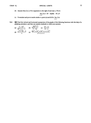 CHAP. 91 SPECIAL LIMITS 77
(b) Assume thatf(x) s 0 for argumentsto the right of and near U. Prove:
lim f(x) = M implies M s0
(c) Formulate and prove results similar to parts (a)and (b)for lim f(x).
x+a+
x+a-
9.11 Find the vertical and horizontal asymptotes of the graphs of the followingfunctionswith the help of a
graphingcalculator, and then use analyticmethods to verify your answers.
5 - 3x3 J K i 1 4 - 4
4x3 + x - 1 (b) 5 - 2x (4 4-x
JZZ -4 (e) (4x4 +3x3+2x2 +x + 1)l’2
X x 2 + x + 1
(4
 