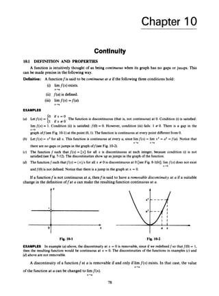 Chapter 10
Contlnuity
10.1 DEFIMON AND PROPERTIES
can be made precise in the following way.
A function is intuitively thought of as being continuous when its graph has no gaps or juilips. This
D
Definition: A functionfis said t
c
(i) lirn f ( x )exists.
(ii) f(a) is defined.
(iii) lirnf ( x ) =f(a)<
x+a
x-a
EXAMPLES
be continuous at a if the following three conditions hold:
0 i f x = O
1 ifx+O'
The function is discontinuous (that is, not continuous) at 0. Condition (i)is satisfied:
Letf(x) =
lirn f(x) = 1. Condition (ii) is satisfied:f(0) = 0. However, condition (iii) fails: 1 # 0. There is a gap in the
graph off(see Fig. 10-1)at the point (0, 1).The function is continuous at every point different from 0.
Let f(x) = x2 for all x. This function is continuous at every a, since lim f ( ~ )
= lim x2 = a2 =f(a). Notice that
there are no gaps or jumps in the graph off(see Fig. 10-2).
The function f such that f(x) = [x] for all x is discontinuous at each integer, because condition (i) is not
satisfied (see Fig. 7-12). The discontinuities show up asjumps in the graph of the function.
The functionfsuch thatf(x) = Ix I/x for all x # 0 is discontinuous at 0 [see Fig. 8-1(b)]. lirn f(x) does not exist
andf(0) is not defined. Notice that there is a jump in the graph at x = 0.
x-0
x+a x ' U
x-ro
If a functionfis not continuous at a, thenfis said to have a remooable discontinuity at a if a suitable
change in the definition offat Q can make the resulting function continuous at a.
I I
Fig. 10-1 Fig. 10-2
EXAMPLES In example (a)above, the discontinuity at x = 0 is removable, since if we redefinedf so that f(0) = 1,
then the resulting function would be continuous at x = 0. The discontinuities of the functions in examples (c) and
(d)above are not removable.
A discontinuity of a functionfat a is removable if and only if lim f ( x )exists. In that case, the value
x-a
of the function at a can be changed to limf(x).
x+a
78
 