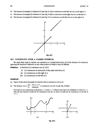 80 CONTINUITY [CHAP. 10
(b) The function of example(c) of Section 8.3 [see Fig. 8-l(c)] is continuouson the left,but not on the right at 1.
(c) The function of example(b) of Section 9.1 [see Fig. 9-l(b)] is continuouson the right, but not on the left at 1.
(d) The functionof example (b) of Section 9.2 (seeFig. 9-3) is continuous on the left, but not on the right at 0.
Fig. 10-3
10.3 CONTINUITY OVER A CLOSED INTERVAL
ignoring the function’s behavior at any other points at which it may be defined.
Definition: A functionfis continuous ouer [a, b] if:
(i) fis continuous at each point of the open interval (a,b).
(ii) fis continuous on the right at U.
(iii) fis continuous on the left at b.
We shall often want to restrict our attention to a closed interval [a, b] of the domain of a function,
EXAMPLES
(a) Figure 10-4(a)shows the graph of a functionthat is continuousover [a, b].
2x i f 0 l ; x l ; l
1 otherwise
is continuous over [0, 13 [see Fig. 10-4(b)].
(b) The function f ( x ) =
Note thatfis not continuousat the points x = 0 and x = 1.Observealso that if we redefinedfso thatf(1) = 1,
then the new function would not be continuous over CO, 13, since it would not be continuous on the left at
x = 1.
6 X
(4
Fig. 10-4
ty
A Y
I X
 