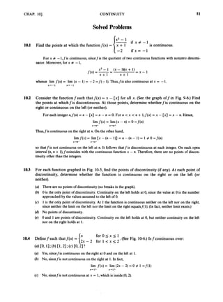 CHAP. 101 CONTINUITY 81
Solved Problems
x2 - 1
10.1 Find the points at which the functionf(x) = /=if x # -1
is continuous.
For x # -1,fis continuous, sincefis the quotient of two continuous functions with nonzero denomi-
nator. Moreover, for x # -1,
x2 - 1
x + l x + l
(x - 1XX + 1)
f(x) = -
-
- = x - 1
whence lirn f ( x )= lirn (x - 1) = -2 =f( -1).Thus,fis also continuous at x = -1.
x + - 1 x - r - 1
10.2 Consider the function f such that f ( x ) = x - [x] for all x. (See the graph off in Fig. 9-6.) Find
the points at whichf is discontinuous. At those points, determine whether f is continuous on the
right or continuous on the left (or neither).
For each integer n,f(n)= n - [n] = n - n = 0. For n < x < n + l,f(x) = x - [x] = x - n. Hence,
lim f ( x )= lim (x - n) = 0 = f ( n )
x+n+ x+n+
Thus,fis continuous on the right at n.On the other hand,
lim f(x) = lim [x - (n- l)] = n - (n- 1) = 1 # 0 =f(n)
so that f is not continuous on the left at n. It follows thatfis discontinuous at each integer. On each open
interval (n,n + l),fcoincides with the continuous function x - n. Therefore, there are no points of discon-
tinuity other than the integers.
x+n- x-rn-
10.3 For each function graphed in Fig. 10-5,find the points of discontinuity (if any). At each point of
discontinuity, determine whether the function is continuous on the right or on the left (or
neither).
(a) There are no points of discontinuity (no breaks in the graph).
(b) 0 is the only point of discontinuity. Continuity on the left holds at 0, since the value at 0 is the number
approached by the values assumed to the left of 0.
(c) 1 is the only point of discontinuity. At 1 the function is continuous neither on the left nor on the right,
since neither the limit on the left nor the limit on the right equalsf(1). (In fact, neither limit exists.)
(d) No points of discontinuity.
(e) 0 and 1 are points of discontinuity. Continuity on the left holds at 0, but neither continuity on the left
nor on the right holds at 1.
f o r O s x s 1
2 x - 2 for k x s 2
.(See Fig. 10-6.)Isfcontinuous over:
10.4 Definef such that f ( x )=
(a) Yes, sincefis continuous on the right at 0 and on the left at 1.
(b) No, sincefis not continuous on the right at 1. In fact,
lim f(x) = lim (2x - 2) = 0 # 1 =f(l)
x + l + % + I +
(c) No, sincefis not continuous at x = 1,which is inside (0,2).
 
