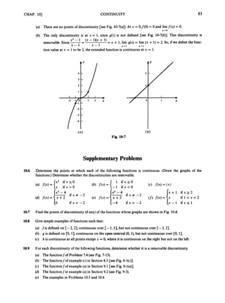 CHAP. 101 CONTINUITY a3
(a) There are no points of discontinuity [see Fig. 10-7(a)J.At x = O,f(O) = 0 and lim f(x) = 0.
(b) The only discontinuity is at x = 1, since g(1) is not defined [see Fig. 10-7(b)]. This discontinuity is
removable. Since-= (x - ’)(’ -t = x + 1, lim g(x)= lim (x + 1)= 2. So, if we define the func-
tion value at x = 1to be 2, the extended function is continuous at x = 1.
x-0
x2 - 1
x - 1 x - 1 x-. 1 x-. 1
Fig. 10-7
SupplementaryProblems
10.6 Determine the points at which each of the following functions is continuous. (Draw the graphs of the
functions.) Determine whether the discontinuities are removable.
x + l i f x r 2
x - 1 i f x s l
i f l < x < 2
x2 - 4
i f x # -2 i f x z -2
i f x = -2
10.7 Find the points of discontinuity (if any) of the functions whose graphs are shown in Fig. 10-8.
10.8 Give simpleexamples of functions such that:
(a) fis defined on [-2,23, continuous over [-1,13, but not continuous over [-2,23.
(b) g is defined on [0, 13,continuous on the open interval (0, l), but not continuous over [0, 1).
(c) h is continuous at all points except x = 0, where it is continuous on the right but not on the left.
10.9 For each discontinuity of the following functions,determine whether it is a removable discontinuity.
(a) The functionfof Problem 7.4 (seeFig. 7-13).
(b) The functionfof example (c) in Section 8.3 [see Fig. 8-l(c)].
(c) The functionfof example (a)in Section 9.1 [see Fig. 9-l(a)].
(d) The functionfin example (a)in Section 9.2 (see Fig. 9-3).
(e) The examples in Problems 10.3and 10.4.
 