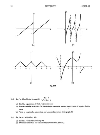 84
-3 -2 - 1 0
Y
1 2 3 %
T'
CONTINUITY
0
[CHAP. 10
Y
Fig. 10-8
3x +3
x2 - 3x -4'
10.10 Letfbe defined by the formulaf(x) =
(a) Find the argumentsx at whichfis discontinuous.
(b) For each number a at whichf is discontinuous, determine whether limf ( x ) exists. If it exists, find its
value.
(c) Write an equation for each vertical and horizontal asymptote of the graph off.
x-0
10.11 Letj'(x) = x +(l/x)for x # 0.
(a) Find the points of discontinuity off:
(b) Determineall vertical and horizontal asymptotes of the graph off:
 