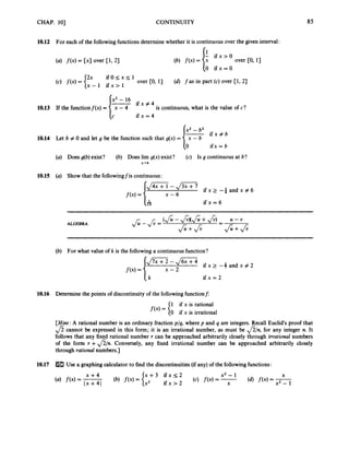 CHAP. 101 CONTINUITY 85
10.12
10.13
10.14
10.15
10.16
10.17
For each of the followingfunctions determine whether it is continuous over the given interval:
i f x > O
0 ifx=O
(4f(x) = {: over CO, 13
2x i f O < x < l
x - 1 i f x > l
over CO, 11 (d) f as in part (c) over Cl, 21
X’ - 16
i f x # 4
If the functionf(x) = [
T is continuous, what is the value of c?
cc i f x = 4
x2 - b2
Let b # 0 and let g be the function such that g(x) = 1- i f x # b
lo ifx = b
(a) Does g(b)exist? (b) Does lim g(x) exist? (c) Is g continuous at b?
x-+b
(a) Show that the followingf is continuous:
c7b i f x = 6
(b) For what value of k is the followinga continuous function?
U i f x = 2
Determine the points of discontinuity of the following functionf:
1 if x is rational
0 if x is irrational
[Hint: A rational number is an ordinary fraction p/q, where p and q are integers. Recall Euclid’s proof that
fi cannot be expressed in this form; it is an irrational number, as must be &I, for any integer n. It
follows that any fixed rational number r can be approached arbitrarily closely through irrational numbers
of the form r +&/n. Conversely, any fixed irrational number can be approached arbitrarily closely
through rational numbers.]
U
s
e a graphing calculator to find the discontinuities (if any) of the followingfunctions
 
