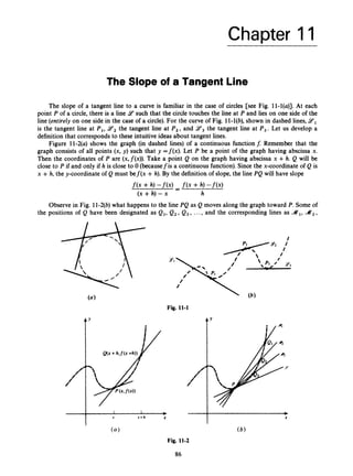 Chapter 11
The Slope of a Tangent Line
The slope of a tangent line to a curve is familiar in the case of circles [see Fig. 11-l(u)]. At each
point P of a circle, there is a line 9 such that the circle touches the line at P and lies on one side of the
line (entirely on one side in the case of a circle). For the curve of Fig. 11-l(b), shown in dashed lines, Y 1
is the tangent line at P,, 9, the tangent line at P,, and 9,
the tangent line at P,. Let us develop a
definition that corresponds to these intuitive ideas about tangent lines.
Figure ll-2(u) shows the graph (in dashed lines) of a continuous functionf: Remember that the
graph consists of all points (x, y ) such that y =f(x). Let P be a point of the graph having abscissa x.
Then the coordinates of P are (x,~(x)).
Take a point Q on the graph having abscissa x +h. Q will be
close to P if and only if h is close to 0 (becausefis a continuous function). Since the x-coordinate of Q is
x +h, the y-coordinate of Q must bef(x +h). By the definition of slope, the line PQ will have slope
f ( x +h) -fW -
- f ( x +h) -m
(X +h) -x h
Observe in Fig. ll-2(6)what happens to the line PQ as Q moves along the graph toward P. Some of
the positions of Q have been designated as Q1,
Q2,Q 3 , ..., and the corresponding lines as A,,A2,
Fig. 11-1
4 y
I I b b
X x + h X X
( a) ( 6 )
Fig. 11-2
86
 