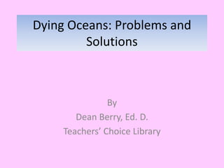 Dying Oceans: Problems and
Solutions
By
Dean Berry, Ed. D.
Teachers’ Choice Library
 