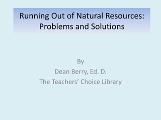 Running Out of Natural Resources:
Problems and Solutions
By
Dean Berry, Ed. D.
The Teachers’ Choice Library
 