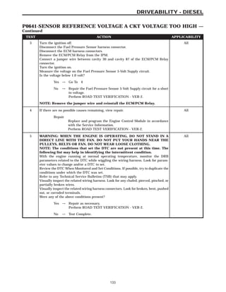 TEST ACTION APPLICABILITY
3 Turn the ignition off.
Disconnect the Fuel Pressure Sensor harness connector.
Disconnect the ECM harness connectors.
Remove the ECM/PCM Relay from the IPM.
Connect a jumper wire between cavity 30 and cavity 87 of the ECM/PCM Relay
connector.
Turn the ignition on.
Measure the voltage on the Fuel Pressure Sensor 5-Volt Supply circuit.
Is the voltage below 1.0 volt?
All
Yes → Go To 4
No → Repair the Fuel Pressure Sensor 5-Volt Supply circuit for a short
to voltage.
Perform ROAD TEST VERIFICATION - VER-2.
NOTE: Remove the jumper wire and reinstall the ECM/PCM Relay.
4 If there are no possible causes remaining, view repair. All
Repair
Replace and program the Engine Control Module in accordance
with the Service Information.
Perform ROAD TEST VERIFICATION - VER-2.
5 WARNING: WHEN THE ENGINE IS OPERATING, DO NOT STAND IN A
DIRECT LINE WITH THE FAN. DO NOT PUT YOUR HANDS NEAR THE
PULLEYS, BELTS OR FAN. DO NOT WEAR LOOSE CLOTHING.
NOTE: The conditions that set the DTC are not present at this time. The
following list may help in identifying the intermittent condition.
With the engine running at normal operating temperature, monitor the DRB
parameters related to the DTC while wiggling the wiring harness. Look for param-
eter values to change and/or a DTC to set.
Review the DTC When Monitored and Set Conditions. If possible, try to duplicate the
conditions under which the DTC was set.
Refer to any Technical Service Bulletins (TSB) that may apply.
Visually inspect the related wiring harness. Look for any chafed, pierced, pinched, or
partially broken wires.
Visually inspect the related wiring harness connectors. Look for broken, bent, pushed
out, or corroded terminals.
Were any of the above conditions present?
All
Yes → Repair as necessary.
Perform ROAD TEST VERIFICATION - VER-2.
No → Test Complete.
133
DRIVEABILITY - DIESEL
P0641-SENSOR REFERENCE VOLTAGE A CKT VOLTAGE TOO HIGH —
Continued
 