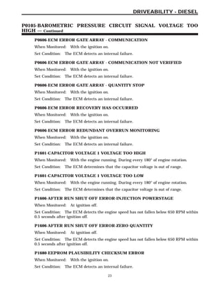 P0606-ECM ERROR GATE ARRAY - COMMUNICATION
When Monitored: With the ignition on.
Set Condition: The ECM detects an internal failure.
P0606-ECM ERROR GATE ARRAY - COMMUNICATION NOT VERIFIED
When Monitored: With the ignition on.
Set Condition: The ECM detects an internal failure.
P0606-ECM ERROR GATE ARRAY - QUANTITY STOP
When Monitored: With the ignition on.
Set Condition: The ECM detects an internal failure.
P0606-ECM ERROR RECOVERY HAS OCCURRED
When Monitored: With the ignition on.
Set Condition: The ECM detects an internal failure.
P0606-ECM ERROR REDUNDANT OVERRUN MONITORING
When Monitored: With the ignition on.
Set Condition: The ECM detects an internal failure.
P1601-CAPACITOR VOLTAGE 1 VOLTAGE TOO HIGH
When Monitored: With the engine running. During every 180° of engine rotation.
Set Condition: The ECM determines that the capacitor voltage is out of range.
P1601-CAPACITOR VOLTAGE 1 VOLTAGE TOO LOW
When Monitored: With the engine running. During every 180° of engine rotation.
Set Condition: The ECM determines that the capacitor voltage is out of range.
P1606-AFTER RUN SHUT OFF ERROR-INJECTION POWERSTAGE
When Monitored: At ignition off.
Set Condition: The ECM detects the engine speed has not fallen below 650 RPM within
0.5 seconds after ignition off.
P1606-AFTER RUN SHUT OFF ERROR-ZERO QUANTITY
When Monitored: At ignition off.
Set Condition: The ECM detects the engine speed has not fallen below 650 RPM within
0.5 seconds after ignition off.
P1680-EEPROM PLAUSIBILITY CHECKSUM ERROR
When Monitored: With the ignition on.
Set Condition: The ECM detects an internal failure.
23
DRIVEABILITY - DIESEL
P0105-BAROMETRIC PRESSURE CIRCUIT SIGNAL VOLTAGE TOO
HIGH — Continued
 