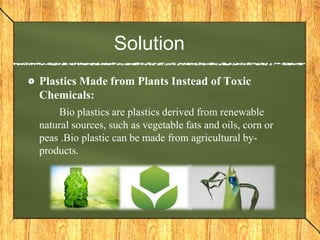 Solution
Plastics Made from Plants Instead of Toxic
Chemicals:
Bio plastics are plastics derived from renewable
natural sources, such as vegetable fats and oils, corn or
peas .Bio plastic can be made from agricultural by-
products.
 