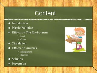 Content
Introduction
Plastic Pollution
Effects on The Environment
• Land
• Ocean
Circulation
Effects on Animals
• Entanglement
• Ingestion
Solution
Prevention
 