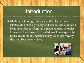 Introduction
Modern technology has created the plastics age.
Plastics do not easily decay and can thus be used for a
long time. Plastics bags have made human life easier.
However, they have also created problems especially
to the environment, because many users throw away
the used bags in any place.
 