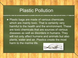 Plastic Pollution
Plastic bags are made of various chemicals
which are mainly toxic. That is certainly very
harmful to the health and the environment. These
are toxic chemicals that are sources of various
diseases as well as disorders in humans. They
will not only affect humans and animals but also
plants, water and air. Plastics create the most
harm to the marine life.
 