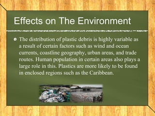 Effects on The Environment
The distribution of plastic debris is highly variable as
a result of certain factors such as wind and ocean
currents, coastline geography, urban areas, and trade
routes. Human population in certain areas also plays a
large role in this. Plastics are more likely to be found
in enclosed regions such as the Caribbean.
 
