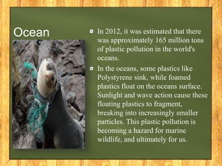 Ocean In 2012, it was estimated that there
was approximately 165 million tons
of plastic pollution in the world's
oceans.
In the oceans, some plastics like
Polystyrene sink, while foamed
plastics float on the oceans surface.
Sunlight and wave action cause these
floating plastics to fragment,
breaking into increasingly smaller
particles. This plastic pollution is
becoming a hazard for marine
wildlife, and ultimately for us.
 