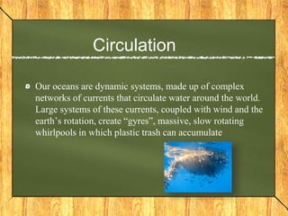 Circulation
Our oceans are dynamic systems, made up of complex
networks of currents that circulate water around the world.
Large systems of these currents, coupled with wind and the
earth’s rotation, create “gyres”, massive, slow rotating
whirlpools in which plastic trash can accumulate
 
