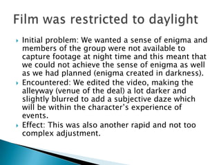    Initial problem: We wanted a sense of enigma and
    members of the group were not available to
    capture footage at night time and this meant that
    we could not achieve the sense of enigma as well
    as we had planned (enigma created in darkness).
   Encountered: We edited the video, making the
    alleyway (venue of the deal) a lot darker and
    slightly blurred to add a subjective daze which
    will be within the character’s experience of
    events.
   Effect: This was also another rapid and not too
    complex adjustment.
 