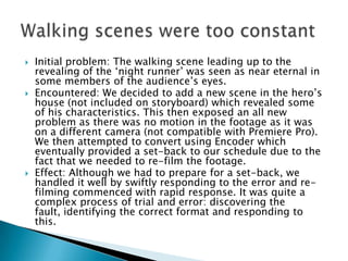    Initial problem: The walking scene leading up to the
    revealing of the ‘night runner’ was seen as near eternal in
    some members of the audience’s eyes.
   Encountered: We decided to add a new scene in the hero’s
    house (not included on storyboard) which revealed some
    of his characteristics. This then exposed an all new
    problem as there was no motion in the footage as it was
    on a different camera (not compatible with Premiere Pro).
    We then attempted to convert using Encoder which
    eventually provided a set-back to our schedule due to the
    fact that we needed to re-film the footage.
   Effect: Although we had to prepare for a set-back, we
    handled it well by swiftly responding to the error and re-
    filming commenced with rapid response. It was quite a
    complex process of trial and error: discovering the
    fault, identifying the correct format and responding to
    this.
 