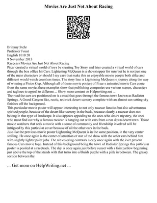 Movies Are Just Not About Racing
Brittany Stehr
Professor Foust
English 1010 20
9 November 2015
Racecars Movies Are Just Not About Racing
Pixar created a virtual world of toys by creating Toy Story and later created a virtual world of cars
through the box office hit Cars. Lightening McQueen is a showstopper for sure but he is not just one
of the main characters or should I say cars that make this an enjoyable movie people both alike and
different would watch countless times. The story line is Lightening McQueen s journey along the way
of winning a Piston Cup. Although all of these movie posters of Pixar s animated movie Cars come
from the same movie, these examples show that publishing companies use various scenes, characters
and taglines to appeal to different ... Show more content on Helpwriting.net ...
The road the cars are positioned on is a road that goes through the famous town known as Radiator
Springs. A Grand Canyon like, rustic, red rock desert scenery complete with an almost sun setting sky
finishes off the background.
This particular movie poster will appear interesting to not only racecar fanatics but also adventurous
spirited people, because of the desert like scenery in the back, because clearly a racecar does not
belong in that type of landscape. It also appears appealing to the ones who desire mystery, the ones
who must find out why a famous racecar is hanging out with cars from a run down desert town. Those
movie watchers that seek a movie with a sense of community and friendship involved will be
intrigued by this particular cover because of all the other cars in the back.
Just like the previous movie poster Lightening McQueen is in the same position, in the very center
smiling. He once again is the center of attention or star of the show with the other cars behind him
with slightly lighter paint jobs. The red coloring contrasts nicely once again with the ever present
famous Cars movie logo. Instead of this background being the town of Radiator Springs this particular
poster is posited at a racetrack. The sky is once again just before sunset with a faint yellow beginning
just above the top of the stands with that turns into a bluish purple with a pink in between. The grassy
section between the
... Get more on HelpWriting.net ...
 