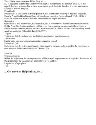 The ... Show more content on Helpwriting.net ...
EO is frequently used to treat viral infections such as influenza and the common cold. EO is also
regarded to have antimicrobial activity against pathogenic bacteria, therefore it is also used to treat
wounds to prevent infection.
Penicillin G.
Penicillin G. is also known as Benzylpenicillin. It is used to treat a variety of bacterial infections.
Usually Penicillin G is obtained from microbial sources such as Escherichia coli (Cole, 1969). It
works on most Gram positive bacteria, and some Gram negative bacteria.
Gentamicin
Gentamicin is also an antibiotic, like Penicillin, and is used to treat a number of bacterial infections.
Unlike Penicillin, Gentamicin is more effective on Gram negative bacteria, and only works on a
limited number of Gram positive bacteria. It was first used in 1963 as the first clinically useful broad
spectrum antibiotic. (Edson RS, Terrel CL, 1999).
Trigene
Trigene is a disinfectant and was used in the experiment as a positive control.
Sterile water
Sterile water was used in the experiment as a negative control.
Escherichia Coli
Escherichia coli (E. coli) is a pathogenic, Gram negative bacteria, and was used in the experiment to
determine the antimicrobial activity of TTO and EO.
Methods
Choosing reagents
Before the preparation for the experiment could be started, reagents needed to be picked. In the case of
this experiment, the reagents were chosen to be TTO and EO.
Preparation of agar plates
The
... Get more on HelpWriting.net ...
 