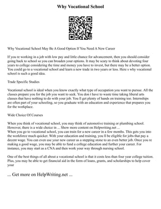 Why Vocational School
Why Vocational School May Be A Good Option If You Need A New Career
If you re working in a job with low pay and little chance for advancement, then you should consider
going back to school so you can broaden your options. It may be scary to think about devoting four
years to college considering the time and money you have to invest, but there may be a better option.
You could go to a vocational school and learn a new trade in two years or less. Here s why vocational
school is such a good idea.
Trade Specific Studies
Vocational school is ideal when you know exactly what type of occupation you want to pursue. All the
classes prepare you for the job you want to seek. You don t have to waste time taking liberal arts
classes that have nothing to do with your job. You ll get plenty of hands on training too. Internships
are often part of your schooling, so you graduate with an education and experience that prepares you
for the workplace.
Wide Choice Of Courses
When you think of vocational school, you may think of automotive training or plumbing school.
However, there is a wide choice in ... Show more content on Helpwriting.net ...
When you go to vocational school, you can train for a new career in a few months. This gets you into
the workforce much quicker. With your education and training, you ll be eligible for jobs that pay a
decent wage. You can even use your new career as a stepping stone to an even better job. Once you re
making a good wage, you may be able to fund a college education and further your career. For
instance, you may start as a CNA and then work your way through nursing school.
One of the best things of all about a vocational school is that it costs less than four year college tuition.
Plus, you may be able to get financial aid in the form of loans, grants, and scholarships to help cover
your
... Get more on HelpWriting.net ...
 