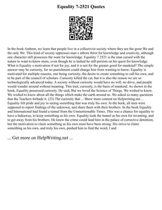 Equality 7-2521 Quotes
In the book Anthem, we learn that people live in a collectivist society where they are the great We and
the only We. This kind of society oppresses man s inborn thirst for knowledge and creativity, although
one character still possesses the want for knowledge. Equality 7 2521 is the man cursed with the
nature to want to know more, even though he is lashed he still persists on his quest for knowledge.
What is Equality s motivation if not for joy, and it is not for the greater good for mankind? The simple
answer may be curiosity, for no punishment could change him from wanting to know. Equality is
motivated for multiple reasons, one being curiosity, the desire to create something to call his own, and
to be part of the council of scholars. Curiosity killed the cat, but it is also the reason we are so
technologically advanced today. A society without curiosity would have no will, no drive, and people
would wander around without meaning. This trait, curiosity, is the basis of mankind. As shown in the
book, Equality possessed curiosity. He said, But we loved the Science of Things. We wished to know.
We wished to know about all the things which make the earth around us. We asked so many questions
that the Teachers forbade it. (23) The curiosity that ... Show more content on Helpwriting.net ...
Equality felt pride and joy in seeing something that was truly his own. In the book, all men were
supposed to report findings of the unknown, and share them with their brothers. In the book Equality
and International had found a tunnel from the Unmentionable Times. This was a chance for equality to
have a hideaway, to keep something as his own. Equality took the tunnel as his own for inventing, and
to get away from his brothers. He knew the crime could land him in the palace of corrective detention,
but the motivation to claim something as his own must have been strong. His strive to claim
something as his own, and truly his own, pushed him to find the word, I and
... Get more on HelpWriting.net ...
 