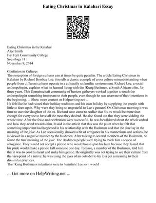 Eating Christmas in Kalahari Essay
Eating Christmas in the Kalahari
Alec Smith
Ivy Tech Community College
Sociology 111
November 8, 2014
Confusion in Cultures
The perception of foreign cultures can at times be quite peculiar. The article Eating Christmas in
Kalahari by Richard Borshay Lee, foretells a classic example of cross culture misunderstanding when
people from different cultures operate in a culturally unfamiliar environment. Richard Lee, a social
anthropologist, explains what he learned living with the !Kung Bushmen, a South African tribe, for
three years. This Gemeinschaft community of hunters gatherers worked together to teach the
anthropologist something important to their people, even though he was unaware of their intentions in
the beginning. ... Show more content on Helpwriting.net ...
He felt like he had ruined their holiday traditions and his own holiday by supplying the people with
little to feast upon. Why were they being so ungrateful to Lee s gesture? On Christmas morning it was
time to start the slaughter of the ox. Richard soon came to realize that his ox would be more than
enough for everyone to have all the meat they desired. He also found out that they were kidding the
whole time. After the feast and celebration were successful, he was bewildered about the whole ordeal
and how they acted towards him. It said in the article that this was the point when he felt that
something important had happened in his relationship with the Bushmen and that the clue lay in the
meaning of the joke. As Lee occasionally showed a bit of arrogance in his mannerisms and actions, he
is viewed in a negative manner by the bushmen. After talking to several members of the Bushmen, he
found the true meaning of the joke. The Bushmen people were trying to teach him a lesson of
arrogance. They would not accept a person who would boast upon his hunt because they feared that
his pride would make a person kill someone one day. Tomazo, a member of the Bushmen, told him
that it was to cool his heart and make him gentle. He originally was not trying to see their culture from
the viewpoint of a native; he was using the eyes of an outsider to try to a put a meaning to their
dissimilar practices.
The !Kung Bushmens intentions were to humiliate Lee so it would
... Get more on HelpWriting.net ...
 