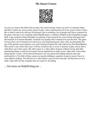 My Soccer Career
As soon as I step on the field with my team, the crowd roaring, I know my job is to entertain others
and that is where my soccer career comes in play. I have experienced a lot in my soccer career, I know
this is what I want to do with my life because I get to entertain a lot of people and I have a passion for
the game. One day I was watching a Real Madrid game vs Athletico Madrid in the Champions League
final. A guy named Cristiano Ronaldo was playing, I had a passion for soccer before that game but I
did research on Cristiano Ronaldo, I learned very quickly that I wanted to be just like him. The game
of soccer has a lot of emotion to it and I am a very emotional person, that s why my personality fits
one of the greatest soccer players ever said I learned all about life with a ball at my feet (Ronaldinho).
This career is one of the only ways I will try so hard in life, it is my #1 priority to play soccer, that is
what draws me to this career. My other career is a video editor, because without movies and other
entertaining things would not be around. Soccer inspired me to make soccer video edits. I have been
doing that for 2 years, I fit for this job because I am very good with editing software and I am
motivated by it. For both of these careers no special clothing is required, except in soccer I have to
wear athletic clothing. The lifestyle of a video editor is easy for the most part. All they have to do is
make video edits for any company they are a part of. According
... Get more on HelpWriting.net ...
 