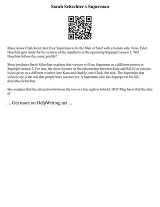 Sarah Schechter s Superman
Many know Clark Kent, Kal El or Superman to be the Man of Steel with a human side. Now, Tyler
Hoechlin gets ready for his version of the superhero in the upcoming Supergirl season 2. Will
Hoechlin follow the comic profile?
Show producer Sarah Schechter explains that viewers will see Superman as a different person in
Supergirl season 2. For one, the show focuses on the relationship between Kara and Kal El as cousins.
It just gives us a different window into Kara and frankly, into Clark, she said. The Superman that
viewers see is the one that people have not met yet. A Superman who has Supergirl in his life,
describes Schechter.
She explains that the interaction between the two is a fun sight to behold. HOF Mag has it that the idea
of
... Get more on HelpWriting.net ...
 