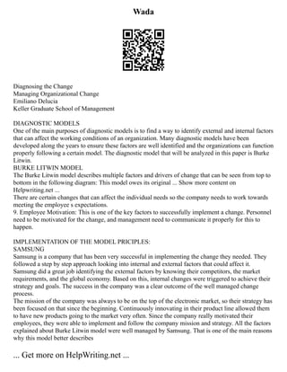 Wada
Diagnosing the Change
Managing Organizational Change
Emiliano Delucia
Keller Graduate School of Management
DIAGNOSTIC MODELS
One of the main purposes of diagnostic models is to find a way to identify external and internal factors
that can affect the working conditions of an organization. Many diagnostic models have been
developed along the years to ensure these factors are well identified and the organizations can function
properly following a certain model. The diagnostic model that will be analyzed in this paper is Burke
Litwin.
BURKE LITWIN MODEL
The Burke Litwin model describes multiple factors and drivers of change that can be seen from top to
bottom in the following diagram: This model owes its original ... Show more content on
Helpwriting.net ...
There are certain changes that can affect the individual needs so the company needs to work towards
meeting the employee s expectations.
9. Employee Motivation: This is one of the key factors to successfully implement a change. Personnel
need to be motivated for the change, and management need to communicate it properly for this to
happen.
IMPLEMENTATION OF THE MODEL PRICIPLES:
SAMSUNG
Samsung is a company that has been very successful in implementing the change they needed. They
followed a step by step approach looking into internal and external factors that could affect it.
Samsung did a great job identifying the external factors by knowing their competitors, the market
requirements, and the global economy. Based on this, internal changes were triggered to achieve their
strategy and goals. The success in the company was a clear outcome of the well managed change
process.
The mission of the company was always to be on the top of the electronic market, so their strategy has
been focused on that since the beginning. Continuously innovating in their product line allowed them
to have new products going to the market very often. Since the company really motivated their
employees, they were able to implement and follow the company mission and strategy. All the factors
explained about Burke Litwin model were well managed by Samsung. That is one of the main reasons
why this model better describes
... Get more on HelpWriting.net ...
 