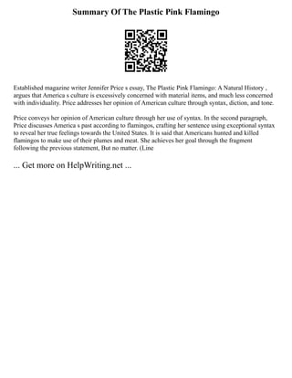 Summary Of The Plastic Pink Flamingo
Established magazine writer Jennifer Price s essay, The Plastic Pink Flamingo: A Natural History ,
argues that America s culture is excessively concerned with material items, and much less concerned
with individuality. Price addresses her opinion of American culture through syntax, diction, and tone.
Price conveys her opinion of American culture through her use of syntax. In the second paragraph,
Price discusses America s past according to flamingos, crafting her sentence using exceptional syntax
to reveal her true feelings towards the United States. It is said that Americans hunted and killed
flamingos to make use of their plumes and meat. She achieves her goal through the fragment
following the previous statement, But no matter. (Line
... Get more on HelpWriting.net ...
 