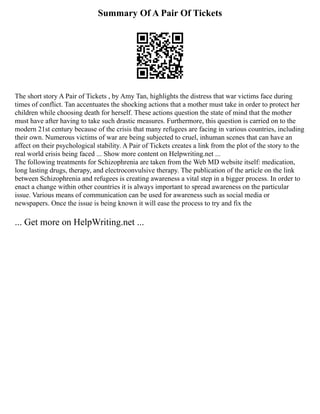 Summary Of A Pair Of Tickets
The short story A Pair of Tickets , by Amy Tan, highlights the distress that war victims face during
times of conflict. Tan accentuates the shocking actions that a mother must take in order to protect her
children while choosing death for herself. These actions question the state of mind that the mother
must have after having to take such drastic measures. Furthermore, this question is carried on to the
modern 21st century because of the crisis that many refugees are facing in various countries, including
their own. Numerous victims of war are being subjected to cruel, inhuman scenes that can have an
affect on their psychological stability. A Pair of Tickets creates a link from the plot of the story to the
real world crisis being faced ... Show more content on Helpwriting.net ...
The following treatments for Schizophrenia are taken from the Web MD website itself: medication,
long lasting drugs, therapy, and electroconvulsive therapy. The publication of the article on the link
between Schizophrenia and refugees is creating awareness a vital step in a bigger process. In order to
enact a change within other countries it is always important to spread awareness on the particular
issue. Various means of communication can be used for awareness such as social media or
newspapers. Once the issue is being known it will ease the process to try and fix the
... Get more on HelpWriting.net ...
 