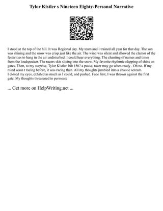 Tylor Kistler s Nineteen Eighty-Personal Narrative
I stood at the top of the hill. It was Regional day. My team and I trained all year for that day. The sun
was shining and the snow was crisp just like the air. The wind was silent and allowed the clamor of the
festivities to hang in the air undisturbed. I could hear everything. The chanting of names and times
from the loudspeaker. The racers skis slicing into the snow. My favorite rhythmic clapping of shins on
gates. Then, to my surprise, Tylor Kistler, bib 156? a pause, racer may go when ready . Oh no. If my
mind wasn t racing before, it was racing then. All my thoughts jumbled into a chaotic scream.
I closed my eyes, exhaled as much as I could, and pushed. Face first, I was thrown against the first
gate. My thoughts threatened to permeate
... Get more on HelpWriting.net ...
 