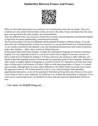 Similarities Between France And France
When we first think about those two countries a lot of similarities come into our minds. These two
countries are very similar between them as they are next to the other. France and Spain have the same
time zone and almost the same weather, area and population.
They are different in the way of govern; France has an unitary semi presidential constitutional republic
as Spain has an unitary parliamentary constitutional monarchy.
The French president is Françoise Hollande and the Spanish President is Mariano Rajoy. If we talk
about the way of doing business in these two countries we can see that French way of doing business
is very closely connected to the Spanish´s one, but international businessmen and women sometimes
make early mistakes ... Show more content on Helpwriting.net ...
In this aspect Spain and France disagree. In Spain the international language for business meeting is
English, it is very important to know it, even if you want to have a degree in business you have to
know a high level of English for getting it. In France, however, the situation is rather different, you
should respect the language because French people are extremely proud of their language. Perhaps no
other culture so highly regards its language as a symbol of itself. It is important to at least learn some
basic civilities prior to do business in France. When we talk about punctuality in France, it is treated
quite casually, although there are some region differences, the further South you go the more casual
the approach to time is. The French themselves have a very relaxed attitude when attending
appointments themselves, so do not be surprised to find them arriving fairly late. However, for social
event, being on time is more important. In a different way, in Spain the punctuality is important, if you
want to give a good impression, you should be on time, and can expect the Spanish part will be on
time
... Get more on HelpWriting.net ...
 