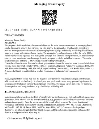 Managing Brand Equity
LT N G N G B P . 6 E Q U I 0 M AAA1 /I 9 9 R A N D 5 1 0 T Y
PEKKA TUOMINEN
Managing Brand Equity
ABSTRACT
The purpose of this study is to discuss and elaborate the main issues encountered in managing brand
equity. In order to achieve this purpose, we first analyse the concept of brand equity; second, we
provide a comprehensive framework for managing brand equity; and finally, we distinguish different
ways to leverage and measure brand equity. The concept of brand equity emerged in the early 1990s.
Brand equity can be regarded as a managerial concept, as a financial intangible asset, as a relationship
concept or as a customer based concept from the perspective of the individual consumer. The main
asset dimensions of brand ... Show more content on Helpwriting.net ...
Private label brands mean that retailers have greater control over the supplier, since private labels have
become more powerful. (Bradley 1995, 529 535; Burton Lichtenstein Netemeyer Garretson 1998, 293
306; Hankinson Cowking 1993, 106 119; Keegan Moriarty Duncan 1995, 326; Kotler 1994, 448 451)
A successful brand is an identifiable product (consumer or industrial), service, person or
66
place, augmented in such a way that the buyer or user perceives relevant and unique added values,
which match their needs closely. If a brand provides good service over many years of regular use, it
acquires added values of familiarity and proven reliability. The added values can come for example,
from experience of using the brand, e.g., familiarity, reliability, risk
MANAGING BRAND EQUITY
reduction and character; from the kind of people who use the brand, e.g., rich and snobbish, young and
glamorous; from a belief that the brand is effective, e.g., promised satisfaction and delivered uniform
and consistent quality; from the appearance of the brand, which is one of the prime functions of
packaging; and from a manufacturer s name and reputation. (Bradley 1995, 517 519; de Chernatony
McDonald 1992, 18 19; Doyle 1998, 169 170; Jones 1986, 30 31) Consumers feelings about
themselves are often reflected in their brand choices and the particular associations embedded for
them in brand personalities. One way to
... Get more on HelpWriting.net ...
 