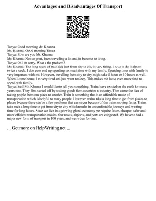 Advantages And Disadvantages Of Transport
Tanya: Good morning Mr. Khanna
Mr. Khanna: Good morning Tanya
Tanya: How are you Mr. Khanna
Mr. Khanna: Not so great, been travelling a lot and its become so tiring.
Tanya: Oh I m sorry. What s the problem?
Mr. Khanna: The long hours of train ride just from city to city is very tiring. I have to do it almost
twice a week. I don even end up spending so much time with my family. Spending time with family is
very important with me. However, travelling from city to city might take 8 hours or 10 hours as well.
When I come home, I m very tired and just want to sleep. This makes me loose even more time to
spend with family.
Tanya: Well Mr. Khanna I would like to tell you something. Trains have existed on the earth for many
years now. They first started off by trading goods from countries to country. Then came the idea of
taking people from one place to another. Train is something that is an affordable mode of
transportation which is helpful to many people. However, trains take a long time to get from places to
places because there can be a few problems that can occur because of the trains moving faster. Trains
take such a long time to get from city to city which results in uncomfortable journeys and wasting
time for long hours. Since we live in a growing global economy we require faster, cheaper, safer and
more efficient transportation modes. Our roads, airports, and ports are congested. We haven t had a
major new form of transport in 100 years, and we re due for one,
... Get more on HelpWriting.net ...
 