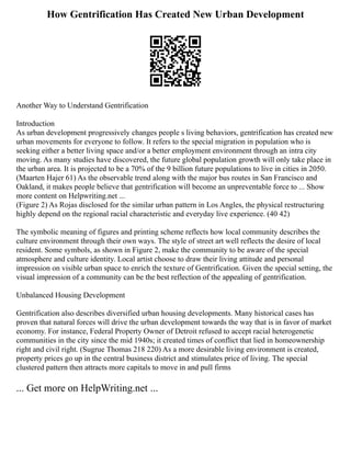How Gentrification Has Created New Urban Development
Another Way to Understand Gentrification
Introduction
As urban development progressively changes people s living behaviors, gentrification has created new
urban movements for everyone to follow. It refers to the special migration in population who is
seeking either a better living space and/or a better employment environment through an intra city
moving. As many studies have discovered, the future global population growth will only take place in
the urban area. It is projected to be a 70% of the 9 billion future populations to live in cities in 2050.
(Maarten Hajer 61) As the observable trend along with the major bus routes in San Francisco and
Oakland, it makes people believe that gentrification will become an unpreventable force to ... Show
more content on Helpwriting.net ...
(Figure 2) As Rojas disclosed for the similar urban pattern in Los Angles, the physical restructuring
highly depend on the regional racial characteristic and everyday live experience. (40 42)
The symbolic meaning of figures and printing scheme reflects how local community describes the
culture environment through their own ways. The style of street art well reflects the desire of local
resident. Some symbols, as shown in Figure 2, make the community to be aware of the special
atmosphere and culture identity. Local artist choose to draw their living attitude and personal
impression on visible urban space to enrich the texture of Gentrification. Given the special setting, the
visual impression of a community can be the best reflection of the appealing of gentrification.
Unbalanced Housing Development
Gentrification also describes diversified urban housing developments. Many historical cases has
proven that natural forces will drive the urban development towards the way that is in favor of market
economy. For instance, Federal Property Owner of Detroit refused to accept racial heterogenetic
communities in the city since the mid 1940s; it created times of conflict that lied in homeownership
right and civil right. (Sugrue Thomas 218 220) As a more desirable living environment is created,
property prices go up in the central business district and stimulates price of living. The special
clustered pattern then attracts more capitals to move in and pull firms
... Get more on HelpWriting.net ...
 