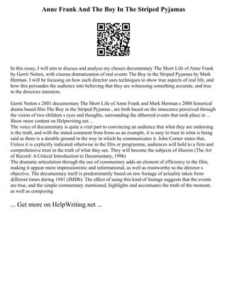 Anne Frank And The Boy In The Striped Pyjamas
In this essay, I will aim to discuss and analyse my chosen documentary The Short Life of Anne Frank
by Gerrit Netten, with cinema dramatization of real events The Boy in the Striped Pyjamas by Mark
Herman. I will be focusing on how each director uses techniques to show true aspects of real life, and
how this persuades the audience into believing that they are witnessing something accurate, and true
to the directors intention.
Gerrit Netten s 2001 documentary The Short Life of Anne Frank and Mark Herman s 2008 historical
drama based film The Boy in the Striped Pyjamas , are both based on the innocence perceived through
the vision of two children s eyes and thoughts, surrounding the abhorred events that took place in ...
Show more content on Helpwriting.net ...
The voice of documentary is quite a vital part to convincing an audience that what they are endorsing
is the truth, and with the stated comment from Irons as an example, it is easy to trust in what is being
said as there is a durable ground in the way in which he communicates it. John Corner states that,
Unless it is explicitly indicated otherwise in the film or programme, audiences will hold to a firm and
comprehensive trust in the truth of what they see. They will become the subjects of illusion (The Art
of Record: A Critical Introduction to Documentary, 1996)
The dramatic articulation through the use of commentary adds an element of efficiency to the film,
making it appear more impressionistic and informational, as well as trustworthy to the director s
objective. The documentary itself is predominantly based on raw footage of actuality taken from
different times during 1941 (IMDb). The effect of using this kind of footage suggests that the events
are true, and the simple commentary mentioned, highlights and accentuates the truth of the moment,
as well as composing
... Get more on HelpWriting.net ...
 