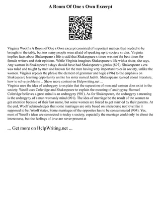 A Room Of One s Own Excerpt
Virginia Woolf s A Room of One s Own excerpt consisted of important matters that needed to be
brought to the table, but too many people were afraid of speaking up to society s rules. Virginia
implies facts about Shakespeare s life to add that Shakespeare s times was not the best times for
female writers and their opinions. While Virginia imagines Shakespeare s life with a sister, she says,
Any woman in Shakespeare s days should have had Shakespeare s genius (897). Shakespeare s era
was ruled and taught by men and known for the men having very important roles in society, unlike the
women. Virginia repeats the phrase the element of grammar and logic (896) to the emphasis on
Shakespeare learning opportunity unlike his sister named Judith. Shakespeare learned about literature,
how to solve problems ... Show more content on Helpwriting.net ...
Virginia uses the idea of androgyny to explain that the separation of men and women does exist in the
society. Woolf uses Coleridge and Shakespeare to explain the meaning of androgyny. Samuel
Coleridge believes a great mind is an androgyny (901). As for Shakespeare, the androgyny s meaning
is the androgyny of a man womanly mind (901). The idea of marriage be the result of the women to
get attention because of their last name, but some women are forced to get married by their parents. At
the end, Woolf acknowledges that some marriages are only based on intercourse not love like it
supposed to be, Woolf states, Some marriages of the opposites has to be consummated (904). Yes,
most of Woolf s ideas are connected to today s society, especially the marriage could only be about the
intercourse, but the feelings of love are never present at
... Get more on HelpWriting.net ...
 