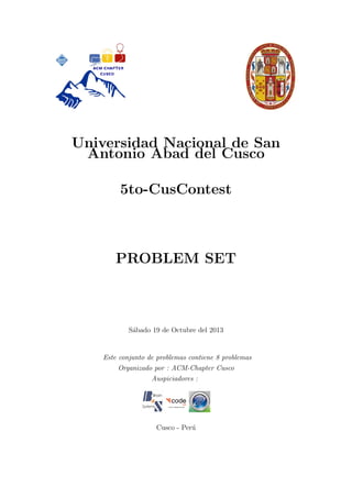 Universidad Nacional de San
Antonio Abad del Cusco
5to-CusContest

PROBLEM SET

S´bado 19 de Octubre del 2013
a

Este conjunto de problemas contiene 8 problemas
Organizado por : ACM-Chapter Cusco
Auspiciadores :

Cusco - Per´
u

 
